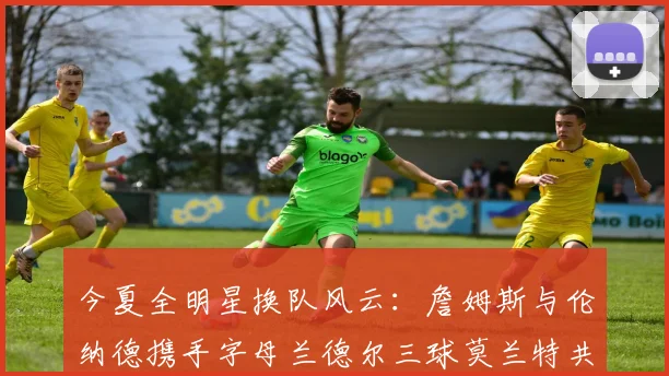 今夏全明星换队风云：詹姆斯与伦纳德携手字母兰德尔三球莫兰特共创辉煌