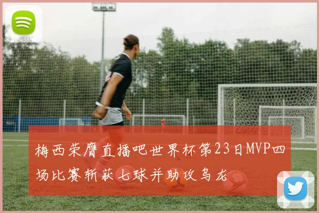 梅西荣膺直播吧世界杯第23日MVP四场比赛斩获七球并助攻乌龙