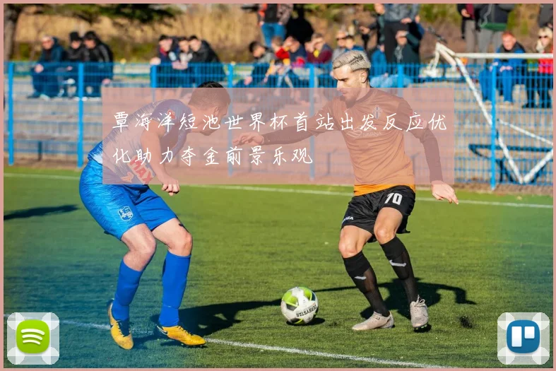 覃海洋短池世界杯首站出发反应优化助力夺金前景乐观