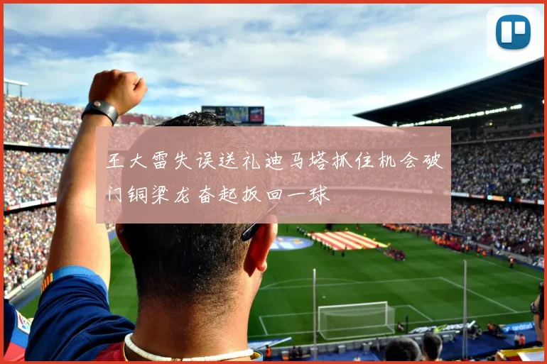 王大雷失误送礼迪马塔抓住机会破门铜梁龙奋起扳回一球