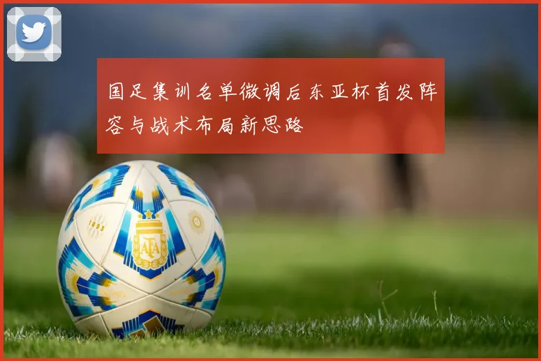 国足集训名单微调后东亚杯首发阵容与战术布局新思路