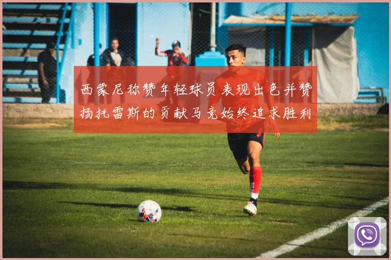 西蒙尼称赞年轻球员表现出色并赞扬托雷斯的贡献马竞始终追求胜利