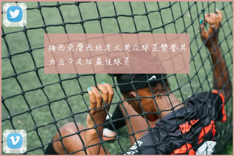 梅西荣膺西班牙大奖众球星赞誉其为当今足坛最佳球员