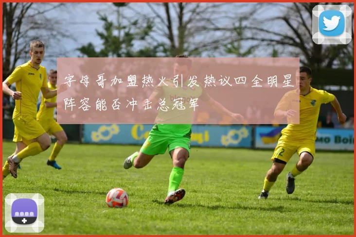 字母哥加盟热火引发热议四全明星阵容能否冲击总冠军