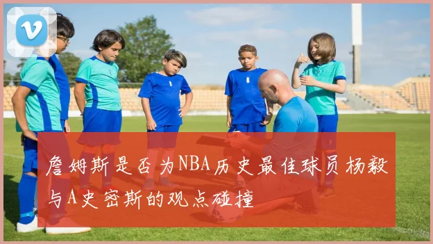 詹姆斯是否为NBA历史最佳球员杨毅与A史密斯的观点碰撞