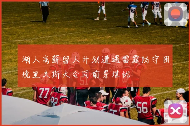 湖人高薪留人计划遭遇雷霆防守困境里夫斯大合同前景堪忧