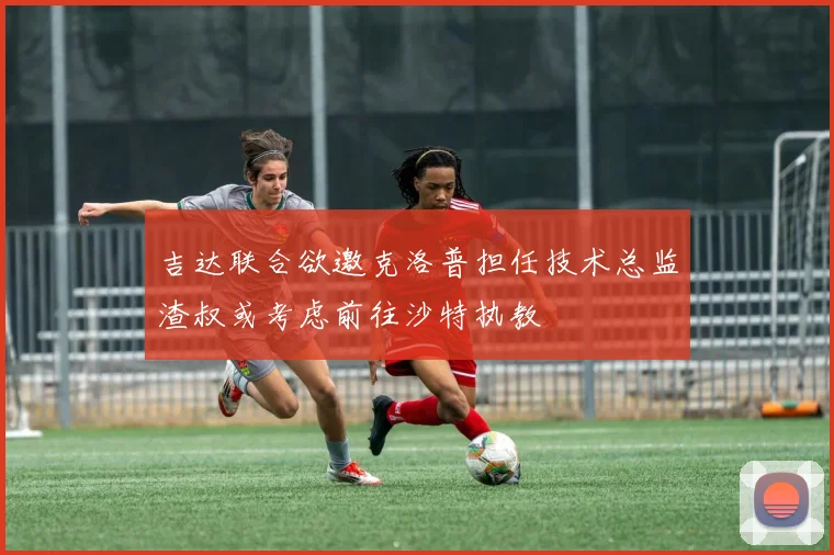 吉达联合欲邀克洛普担任技术总监渣叔或考虑前往沙特执教