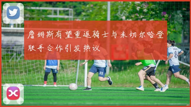 詹姆斯有望重返骑士与米切尔哈登联手合作引发热议