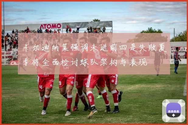 卡尔迪纳莱强调未进前四是失败夏季将全面检讨球队架构与表现