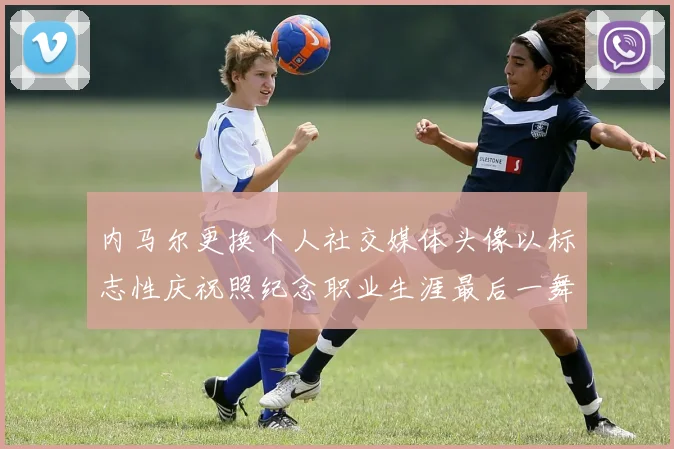 内马尔更换个人社交媒体头像以标志性庆祝照纪念职业生涯最后一舞