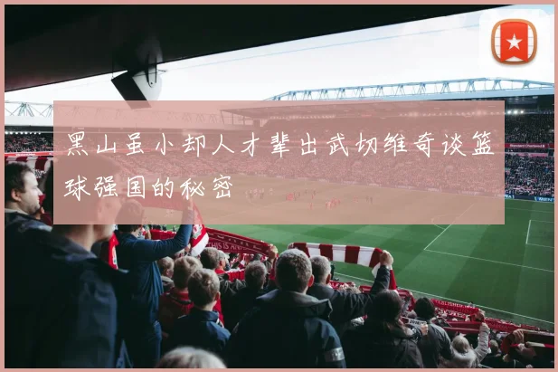 黑山虽小却人才辈出武切维奇谈篮球强国的秘密