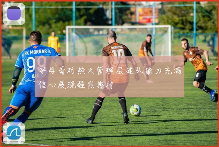 字母哥对热火管理层建队能力充满信心展现强烈期待