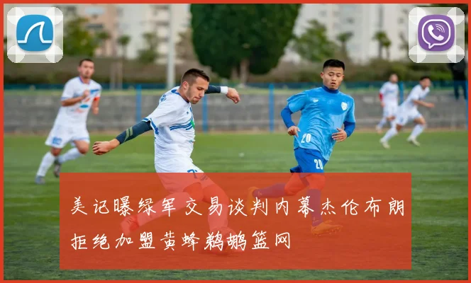 美记曝绿军交易谈判内幕杰伦布朗拒绝加盟黄蜂鹈鹕篮网