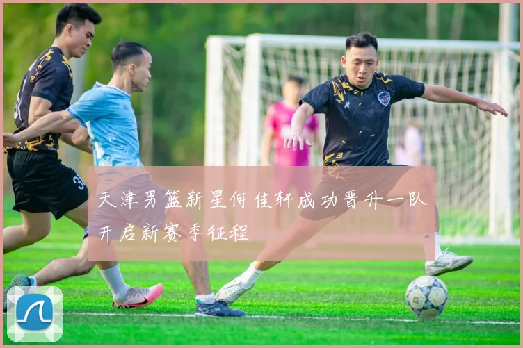 天津男篮新星何佳轩成功晋升一队开启新赛季征程