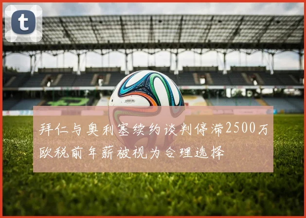 拜仁与奥利塞续约谈判停滞2500万欧税前年薪被视为合理选择
