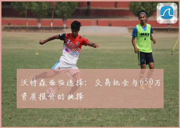 沃特森面临选择：交易机会与650万资质报价的抉择