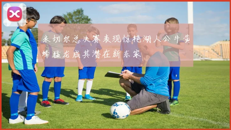 米切尔总决赛表现惊艳湖人公牛黄蜂猛龙成其潜在新东家