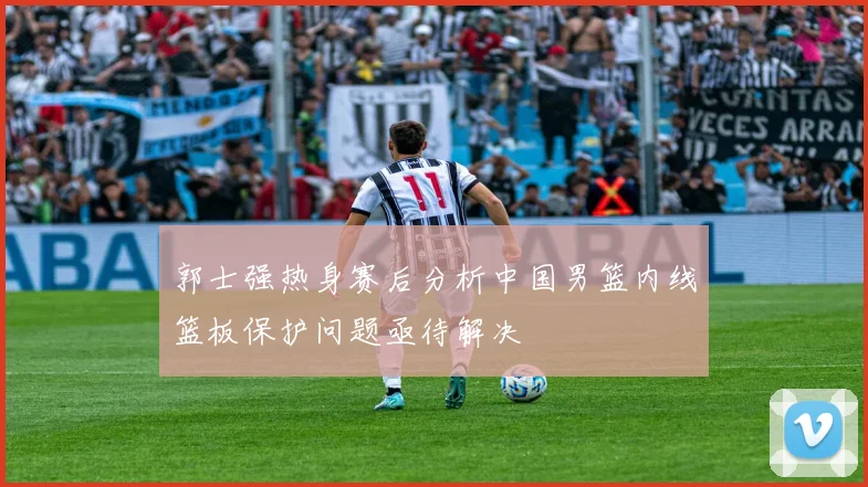 郭士强热身赛后分析中国男篮内线篮板保护问题亟待解决
