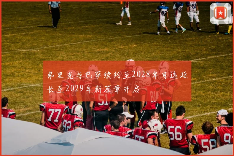 弗里克与巴萨续约至2028年可选延长至2029年新篇章开启