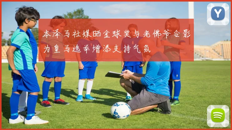本泽马社媒晒金球奖与老佛爷合影为皇马选举增添支持气氛