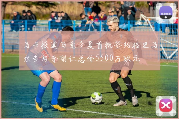 马卡报道马竞今夏首批签约格里马尔多与李刚仁总价5500万欧元