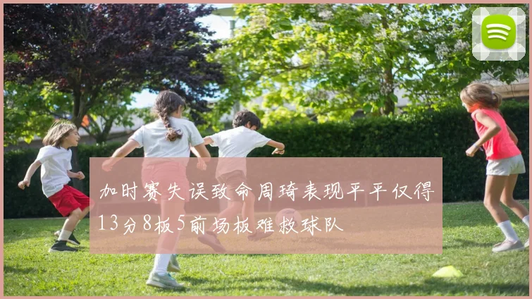 加时赛失误致命周琦表现平平仅得13分8板5前场板难救球队