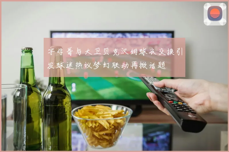 字母哥与大卫贝克汉姆球衣交换引发球迷热议梦幻联动再掀话题