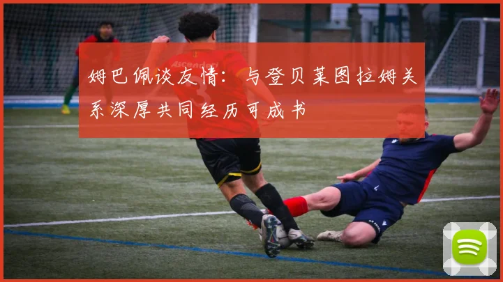 姆巴佩谈友情：与登贝莱图拉姆关系深厚共同经历可成书