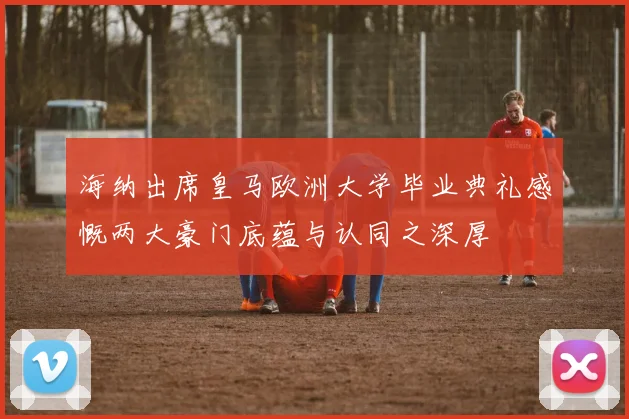 海纳出席皇马欧洲大学毕业典礼感慨两大豪门底蕴与认同之深厚