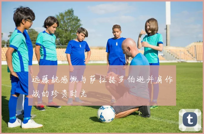 远藤航感慨与萨拉赫罗伯逊并肩作战的珍贵时光