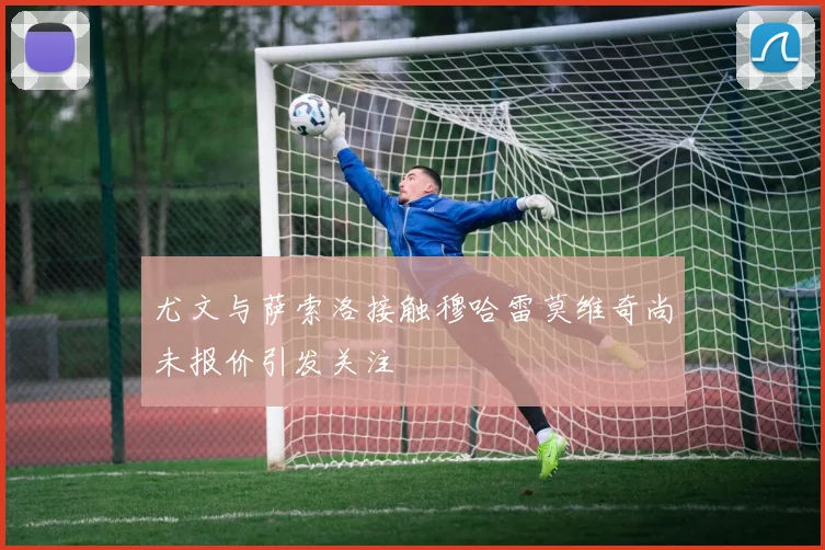 尤文与萨索洛接触穆哈雷莫维奇尚未报价引发关注